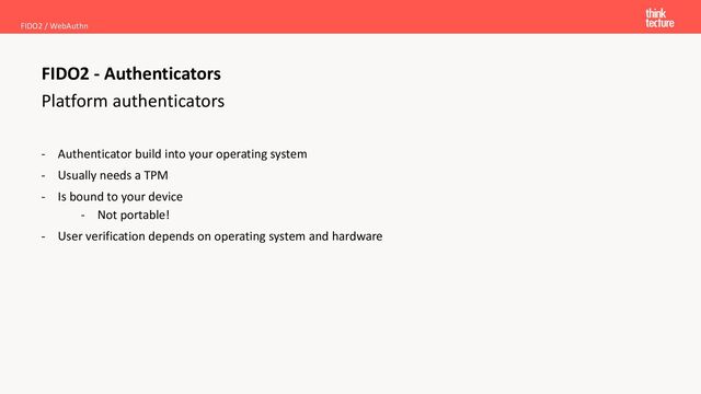 Platform authenticators
FIDO2 / WebAuthn
FIDO2 - Authenticators
- Authenticator build into your operating system
- Usually needs a TPM
- Is bound to your device
- Not portable!
- User verification depends on operating system and hardware
