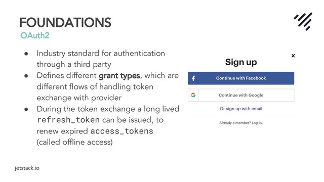 jetstack.io
FOUNDATIONS
OAuth2
● Industry standard for authentication
through a third party
● Deﬁnes different grant types, which are
different ﬂows of handling token
exchange with provider
● During the token exchange a long lived
refresh_token can be issued, to
renew expired access_tokens
(called ofﬂine access)
