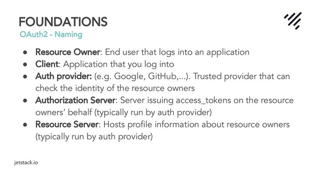 jetstack.io
FOUNDATIONS
OAuth2 - Naming
● Resource Owner: End user that logs into an application
● Client: Application that you log into
● Auth provider: (e.g. Google, GitHub,...). Trusted provider that can
check the identity of the resource owners
● Authorization Server: Server issuing access_tokens on the resource
owners’ behalf (typically run by auth provider)
● Resource Server: Hosts proﬁle information about resource owners
(typically run by auth provider)

