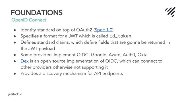 jetstack.io
FOUNDATIONS
OpenID Connect
● Identity standard on top of OAuth2 (Spec 1.0)
● Speciﬁes a format for a JWT which is called id_token
● Deﬁnes standard claims, which deﬁne ﬁelds that are gonna be returned in
the JWT payload
● Some providers implement OIDC: Google, Azure, Auth0, Okta
● Dex is an open source implementation of OIDC, which can connect to
other providers otherwise not supporting it
● Provides a discovery mechanism for API endpoints
