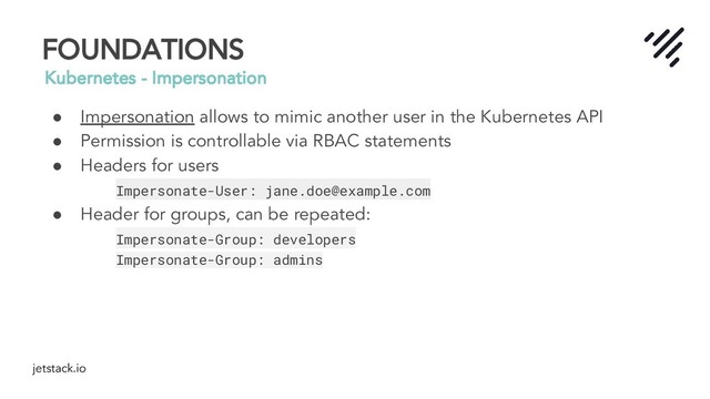 jetstack.io
FOUNDATIONS
Kubernetes - Impersonation
● Impersonation allows to mimic another user in the Kubernetes API
● Permission is controllable via RBAC statements
● Headers for users
Impersonate-User: jane.doe@example.com
● Header for groups, can be repeated:
Impersonate-Group: developers
Impersonate-Group: admins
