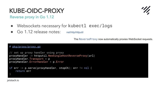 jetstack.io
KUBE-OIDC-PROXY
Reverse proxy in Go 1.12
● Websockets necessary for kubectl exec/logs
● Go 1.12 release notes:
# pkg/proxy/proxy.go
// set up proxy handler using proxy
proxyHandler := httputil.NewSingleHostReverseProxy(url)
proxyHandler.Transport = p
proxyHandler.ErrorHandler = p.Error
if err := p.serve(proxyHandler, stopCh); err != nil {
return err
}

