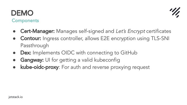 jetstack.io
DEMO
Components
● Cert-Manager: Manages self-signed and Let’s Encrypt certiﬁcates
● Contour: Ingress controller, allows E2E encryption using TLS-SNI
Passthrough
● Dex: Implements OIDC with connecting to GitHub
● Gangway: UI for getting a valid kubeconﬁg
● kube-oidc-proxy: For auth and reverse proxying request
