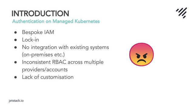 jetstack.io
INTRODUCTION
Authentication on Managed Kubernetes
● Bespoke IAM
● Lock-in
● No integration with existing systems
(on-premises etc.)
● Inconsistent RBAC across multiple
providers/accounts
● Lack of customisation
