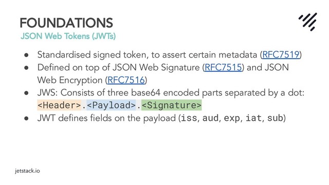 jetstack.io
FOUNDATIONS
JSON Web Tokens (JWTs)
● Standardised signed token, to assert certain metadata (RFC7519)
● Deﬁned on top of JSON Web Signature (RFC7515) and JSON
Web Encryption (RFC7516)
● JWS: Consists of three base64 encoded parts separated by a dot:
..
● JWT deﬁnes ﬁelds on the payload (iss, aud, exp, iat, sub)

