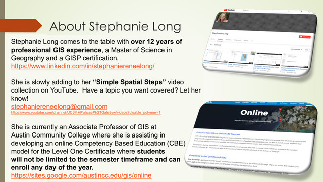 About Stephanie Long
Stephanie Long comes to the table with over 12 years of
professional GIS experience, a Master of Science in
Geography and a GISP certification.
https://www.linkedin.com/in/stephaniereneelong/
She is slowly adding to her “Simple Spatial Steps” video
collection on YouTube. Have a topic you want covered? Let her
know!
stephaniereneelong@gmail.com
https://www.youtube.com/channel/UC6I4HPohcsePh2TGaletlyw/videos?disable_polymer=1
She is currently an Associate Professor of GIS at
Austin Community College where she is assisting in
developing an online Competency Based Education (CBE)
model for the Level One Certificate where students
will not be limited to the semester timeframe and can
enroll any day of the year.
https://sites.google.com/austincc.edu/gis/online
