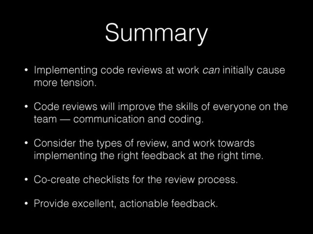 Summary
• Implementing code reviews at work can initially cause
more tension.
• Code reviews will improve the skills of everyone on the
team — communication and coding.
• Consider the types of review, and work towards
implementing the right feedback at the right time.
• Co-create checklists for the review process.
• Provide excellent, actionable feedback.
