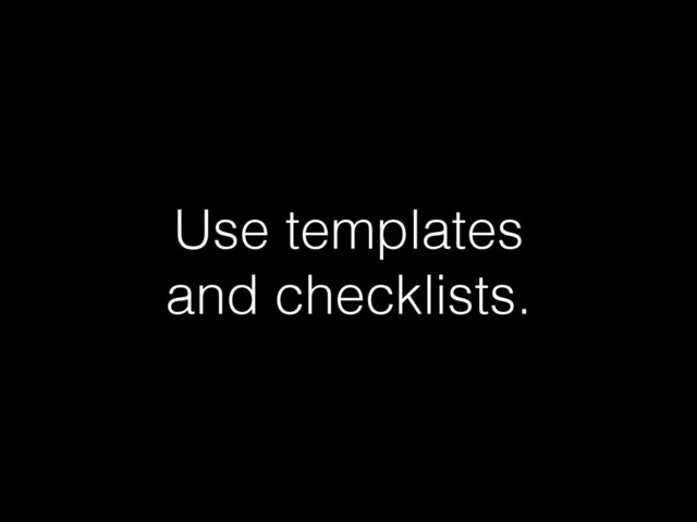 Use templates  
and checklists.
