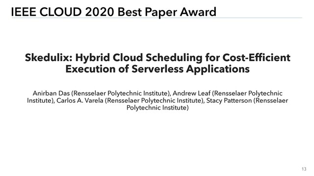 13
IEEE CLOUD 2020 Best Paper Award
Skedulix: Hybrid Cloud Scheduling for Cost-Efﬁcient
Execution of Serverless Applications
Anirban Das (Rensselaer Polytechnic Institute), Andrew Leaf (Rensselaer Polytechnic
Institute), Carlos A. Varela (Rensselaer Polytechnic Institute), Stacy Patterson (Rensselaer
Polytechnic Institute)
