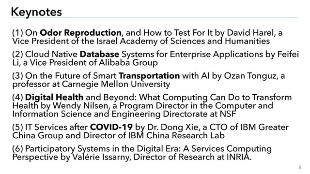 6
Keynotes
(1) On Odor Reproduction, and How to Test For It by David Harel, a
Vice President of the Israel Academy of Sciences and Humanities
(2) Cloud Native Database Systems for Enterprise Applications by Feifei
Li, a Vice President of Alibaba Group
(3) On the Future of Smart Transportation with AI by Ozan Tonguz, a
professor at Carnegie Mellon University
(4) Digital Health and Beyond: What Computing Can Do to Transform
Health by Wendy Nilsen, a Program Director in the Computer and
Information Science and Engineering Directorate at NSF
(5) IT Services after COVID-19 by Dr. Dong Xie, a CTO of IBM Greater
China Group and Director of IBM China Research Lab
(6) Participatory Systems in the Digital Era: A Services Computing
Perspective by Valérie Issarny, Director of Research at INRIA.
