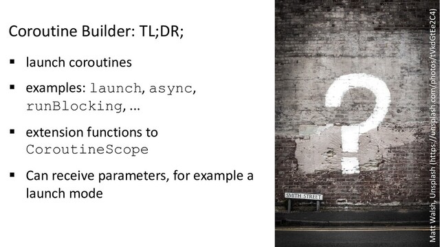 Coroutine Builder: TL;DR;
§ launch coroutines
§ examples: launch, async,
runBlocking, ...
§ extension functions to
CoroutineScope
§ Can receive parameters, for example a
launch mode
Matt Walsh, Unsplash (https://unsplash.com/photos/tVkdGtEe2C4)
