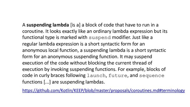 A suspending lambda [is a] a block of code that have to run in a
coroutine. It looks exactly like an ordinary lambda expression but its
functional type is marked with suspend modifier. Just like a
regular lambda expression is a short syntactic form for an
anonymous local function, a suspending lambda is a short syntactic
form for an anonymous suspending function. It may suspend
execution of the code without blocking the current thread of
execution by invoking suspending functions. For example, blocks of
code in curly braces following launch, future, and sequence
functions [...] are suspending lambdas.
https://github.com/Kotlin/KEEP/blob/master/proposals/coroutines.md#terminology
