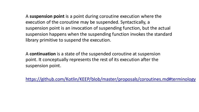 https://github.com/Kotlin/KEEP/blob/master/proposals/coroutines.md#terminology
A suspension point is a point during coroutine execution where the
execution of the coroutine may be suspended. Syntactically, a
suspension point is an invocation of suspending function, but the actual
suspension happens when the suspending function invokes the standard
library primitive to suspend the execution.
A continuation is a state of the suspended coroutine at suspension
point. It conceptually represents the rest of its execution after the
suspension point.
