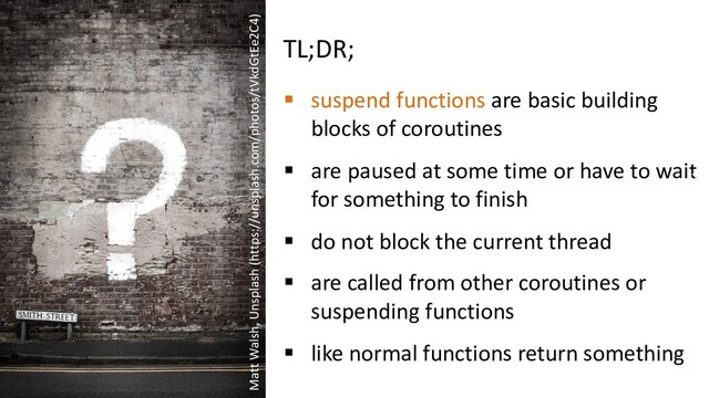 TL;DR;
§ suspend functions are basic building
blocks of coroutines
§ are paused at some time or have to wait
for something to finish
§ do not block the current thread
§ are called from other coroutines or
suspending functions
§ like normal functions return something
Matt Walsh, Unsplash (https://unsplash.com/photos/tVkdGtEe2C4
Matt Walsh, Unsplash (https://unsplash.com/photos/tVkdGtEe2C4)
