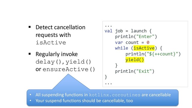 § Detect cancellation
requests with
isActive
§ Regularly invoke
delay(), yield()
or ensureActive()
...
val job = launch {
println("Enter")
var count = 0
while (isActive) {
println("${++count}")
yield()
}
println("Exit")
}
...
• All suspending functions in kotlinx.coroutines are cancellable
• Your suspend functions should be cancellable, too
