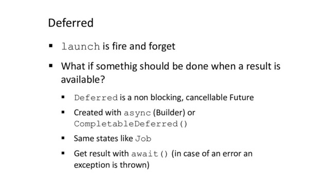 Deferred
§ launch is fire and forget
§ What if somethig should be done when a result is
available?
§ Deferred is a non blocking, cancellable Future
§ Created with async (Builder) or
CompletableDeferred()
§ Same states like Job
§ Get result with await() (in case of an error an
exception is thrown)
