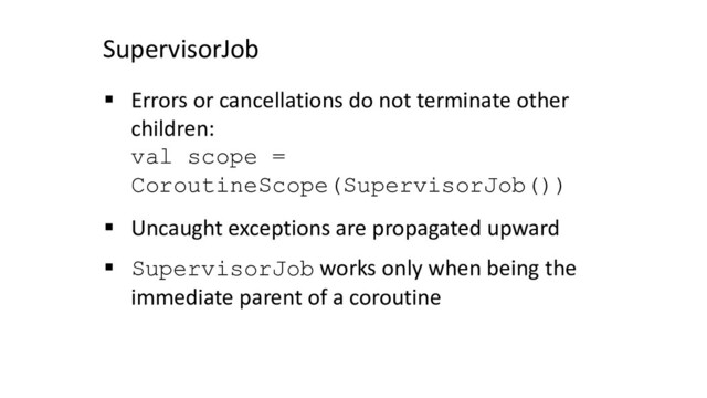SupervisorJob
§ Errors or cancellations do not terminate other
children:
val scope =
CoroutineScope(SupervisorJob())
§ Uncaught exceptions are propagated upward
§ SupervisorJob works only when being the
immediate parent of a coroutine
