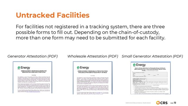 For facilities not registered in a tracking system, there are three
possible forms to fill out. Depending on the chain-of-custody,
more than one form may need to be submitted for each facility.
Untracked Facilities
Generator Attestation (PDF) Wholesale Attestation (PDF) Small Generator Attestation (PDF)
PAGE
12
© 2021 Center for Resource Solutions. All rights reserved.
