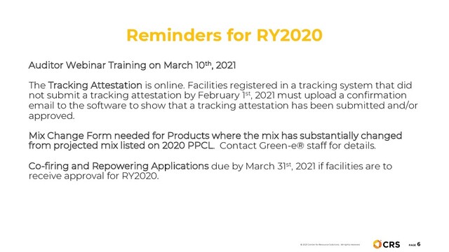 Reminders for RY2020
PAGE
6
Auditor Webinar Training on March 10th, 2021
The Tracking Attestation is online. Facilities registered in a tracking system that did
not submit a tracking attestation by February 1st, 2021 must upload a confirmation
email to the software to show that a tracking attestation has been submitted and/or
approved.
Mix Change Form needed for Products where the mix has substantially changed
from projected mix listed on 2020 PPCL. Contact Green-e® staff for details.
Co-firing and Repowering Applications due by March 31st, 2021 if facilities are to
receive approval for RY2020.
© 2021 Center for Resource Solutions. All rights reserved.
