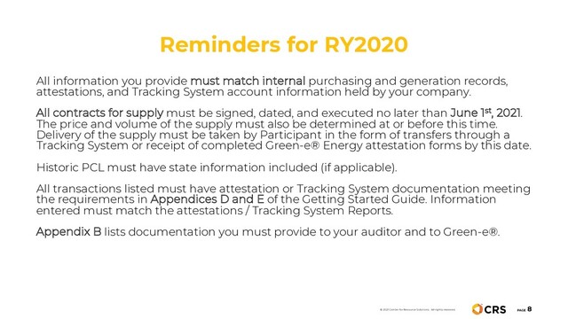 Reminders for RY2020
PAGE
8
© 2021 Center for Resource Solutions. All rights reserved.
All information you provide must match internal purchasing and generation records,
attestations, and Tracking System account information held by your company.
All contracts for supply must be signed, dated, and executed no later than June 1st, 2021.
The price and volume of the supply must also be determined at or before this time.
Delivery of the supply must be taken by Participant in the form of transfers through a
Tracking System or receipt of completed Green-e® Energy attestation forms by this date.
Historic PCL must have state information included (if applicable).
All transactions listed must have attestation or Tracking System documentation meeting
the requirements in Appendices D and E of the Getting Started Guide. Information
entered must match the attestations / Tracking System Reports.
Appendix B lists documentation you must provide to your auditor and to Green-e®.
