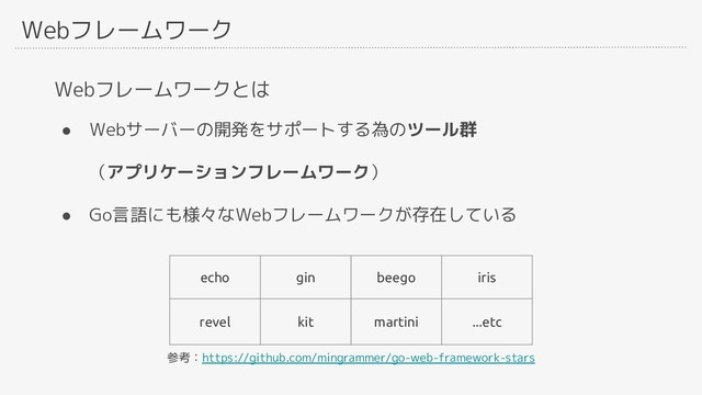 Webフレームワーク
Webフレームワークとは
● Webサーバーの開発をサポートする為のツール群
　　（アプリケーションフレームワーク）
● Go言語にも様々なWebフレームワークが存在している
echo gin beego iris
revel kit martini ...etc
参考：https://github.com/mingrammer/go-web-framework-stars
