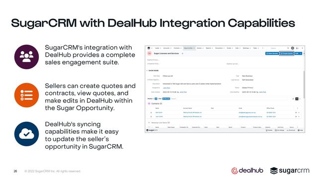 © 2022 SugarCRM Inc. All rights reserved.
SugarCRM with DealHub Integration Capabilities
SugarCRM's integration with
DealHub provides a complete
sales engagement suite.
Sellers can create quotes and
contracts, view quotes, and
make edits in DealHub within
the Sugar Opportunity.
DealHub's syncing
capabilities make it easy
to update the seller’s
opportunity in SugarCRM.
26
