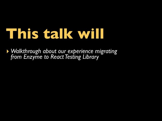 This talk will
▸ Walkthrough about our experience migrating
from Enzyme to React Testing Library
