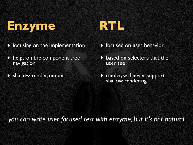 Enzyme RTL
▸ focusing on the implementation
▸ helps on the component tree
navigation
▸ shallow, render, mount
▸ focused on user behavior
▸ based on selectors that the
user see
▸ render, will never support
shallow rendering
you can write user focused test with enzyme, but it’s not natural
