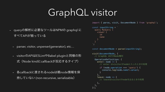 GraphQL visitor
- queryͷղੳʹඞཁͳπʔϧ͸NPMͷ graphql ʹ
͢΂ͯAPI͕ἧ͍ͬͯΔ
- parser, visitor, unperser(generator), etc…
- visitorͷAPI͸ESLint΍Babel pluginͱಉ༷ͷܗ
ࣜʢNode kindʹcallback͕൓Ԡ͢ΔλΠϓʣ
- ֤callbackʹ౉͞ΕΔnode͸਌node৘ใΛอ
͍࣋ͯ͠ͳ͍ (non-recursive, serializableʣ
import { parse, visit, DocumentNode } from 'graphql';
const inputString = `
query MyQuery {
viewer {
id
name
}
}
`;
const documentNode = parse(inputString);
visit(documentNode, {
// GraphQL ASTͷNodeछผ
OperationDefinition: {
enter: node => {
// enter ͸visitor͕nodeʹೖͬͨͱ͖ͷॲཧ
if (node.operation === 'query') {
console.log(node.name?.value);
}
},
leave: node => {
// leave͸visitor͕nodeΛग़Δͱ͖ͷॲཧ
},
},
});
