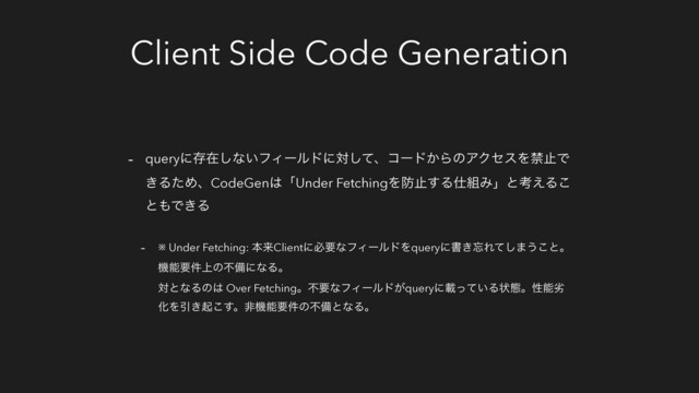 Client Side Code Generation
- queryʹଘࡏ͠ͳ͍ϑΟʔϧυʹରͯ͠ɺίʔυ͔ΒͷΞΫηεΛېࢭͰ
͖ΔͨΊɺCodeGen͸ʮUnder FetchingΛ๷ࢭ͢Δ࢓૊Έʯͱߟ͑Δ͜
ͱ΋Ͱ͖Δ
- ※ Under Fetching: ຊདྷClientʹඞཁͳϑΟʔϧυΛqueryʹॻ͖๨Εͯ͠·͏͜ͱɻ
ػೳཁ্݅ͷෆඋʹͳΔɻ
ରͱͳΔͷ͸ Over FetchingɻෆཁͳϑΟʔϧυ͕queryʹࡌ͍ͬͯΔঢ়ଶɻੑೳྼ
ԽΛҾ͖ى͜͢ɻඇػೳཁ݅ͷෆඋͱͳΔɻ
