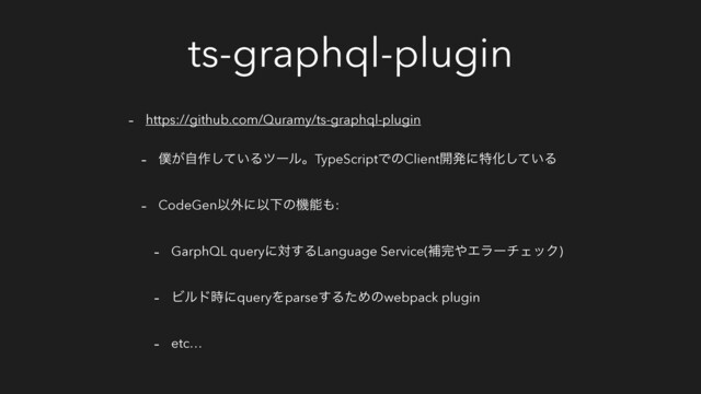 ts-graphql-plugin
- https://github.com/Quramy/ts-graphql-plugin
- ๻͕ࣗ࡞͍ͯ͠ΔπʔϧɻTypeScriptͰͷClient։ൃʹಛԽ͍ͯ͠Δ
- CodeGenҎ֎ʹҎԼͷػೳ΋:
- GarphQL queryʹର͢ΔLanguage Service(ิ׬΍ΤϥʔνΣοΫ)
- Ϗϧυ࣌ʹqueryΛparse͢ΔͨΊͷwebpack plugin
- etc…
