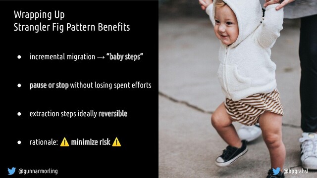 @gunnarmorling @hpgrahsl
Wrapping Up
Strangler Fig Pattern Beneﬁts
● incremental migration → “baby steps”
● pause or stop without losing spent eﬀorts
● extraction steps ideally reversible
● rationale: ⚠ minimize risk ⚠
@hpgrahsl
