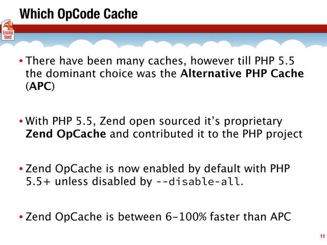 Which OpCode Cache
• There have been many caches, however till PHP 5.5
the dominant choice was the Alternative PHP Cache
(APC)
• With PHP 5.5, Zend open sourced it’s proprietary
Zend OpCache and contributed it to the PHP project
• Zend OpCache is now enabled by default with PHP
5.5+ unless disabled by --disable-all.
• Zend OpCache is between 6-100% faster than APC
11
