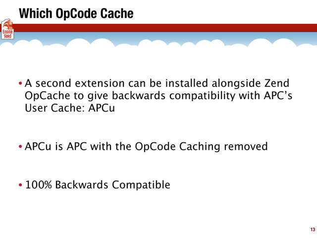 Which OpCode Cache
• A second extension can be installed alongside Zend
OpCache to give backwards compatibility with APC’s
User Cache: APCu
• APCu is APC with the OpCode Caching removed
• 100% Backwards Compatible
13
