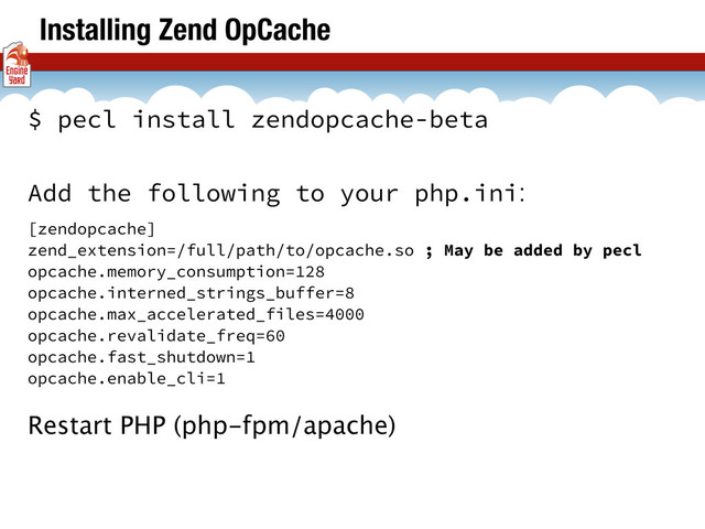 Installing Zend OpCache
$ pecl install zendopcache-beta
Add the following to your php.ini:
[zendopcache]
zend_extension=/full/path/to/opcache.so ; May be added by pecl
opcache.memory_consumption=128
opcache.interned_strings_buffer=8
opcache.max_accelerated_files=4000
opcache.revalidate_freq=60
opcache.fast_shutdown=1
opcache.enable_cli=1
Restart PHP (php-fpm/apache)
