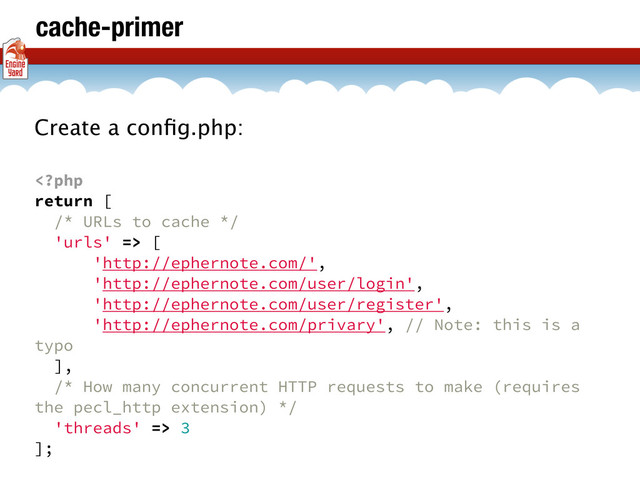 cache-primer
Create a conﬁg.php:
 [
'http://ephernote.com/',
'http://ephernote.com/user/login',
'http://ephernote.com/user/register',
'http://ephernote.com/privary', // Note: this is a
typo
],
/* How many concurrent HTTP requests to make (requires
the pecl_http extension) */
'threads' => 3
];

