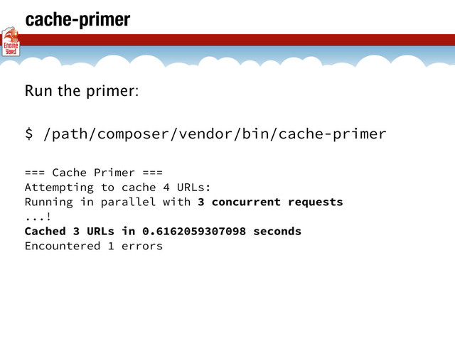 cache-primer
Run the primer:
$ /path/composer/vendor/bin/cache-primer
=== Cache Primer ===
Attempting to cache 4 URLs:
Running in parallel with 3 concurrent requests
...!
Cached 3 URLs in 0.6162059307098 seconds
Encountered 1 errors
