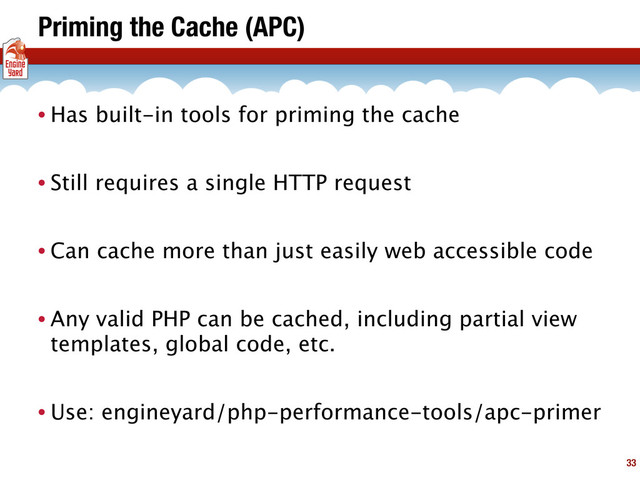 Priming the Cache (APC)
• Has built-in tools for priming the cache
• Still requires a single HTTP request
• Can cache more than just easily web accessible code
• Any valid PHP can be cached, including partial view
templates, global code, etc.
• Use: engineyard/php-performance-tools/apc-primer
33
