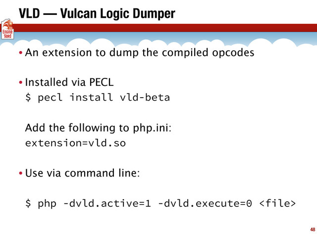 VLD — Vulcan Logic Dumper
• An extension to dump the compiled opcodes
• Installed via PECL
$ pecl install vld-beta
Add the following to php.ini:
extension=vld.so
• Use via command line:
$ php -dvld.active=1 -dvld.execute=0 
48
