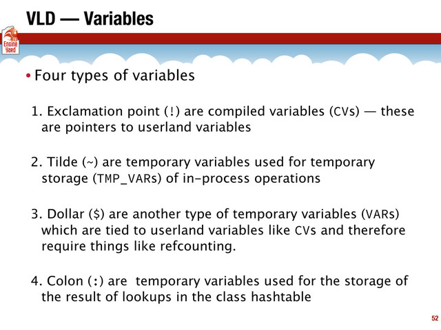 VLD — Variables
• Four types of variables
1. Exclamation point (!) are compiled variables (CVs) — these
are pointers to userland variables
2. Tilde (~) are temporary variables used for temporary
storage (TMP_VARs) of in-process operations
3. Dollar ($) are another type of temporary variables (VARs)
which are tied to userland variables like CVs and therefore
require things like refcounting.
4. Colon (:) are temporary variables used for the storage of
the result of lookups in the class hashtable
52
