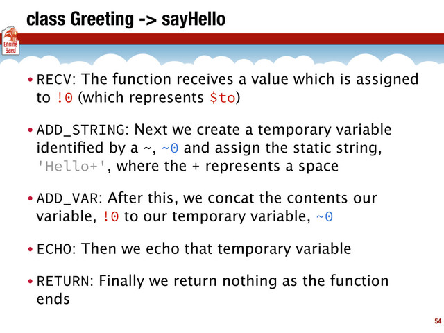 class Greeting -> sayHello
• RECV: The function receives a value which is assigned
to !0 (which represents $to)
• ADD_STRING: Next we create a temporary variable
identiﬁed by a ~, ~0 and assign the static string,
'Hello+', where the + represents a space
• ADD_VAR: After this, we concat the contents our
variable, !0 to our temporary variable, ~0
• ECHO: Then we echo that temporary variable
• RETURN: Finally we return nothing as the function
ends
54
