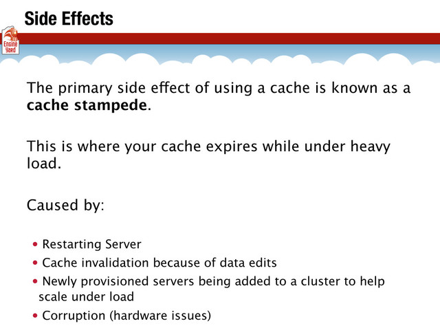 Side Effects
The primary side effect of using a cache is known as a
cache stampede.
This is where your cache expires while under heavy
load.
Caused by:
• Restarting Server
• Cache invalidation because of data edits
• Newly provisioned servers being added to a cluster to help
scale under load
• Corruption (hardware issues)
