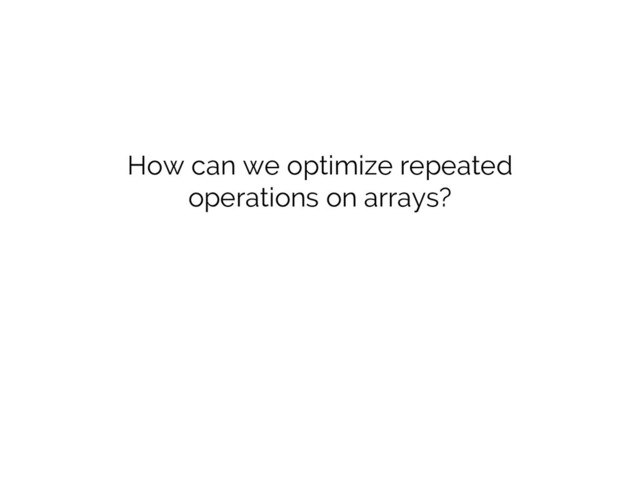 How can we optimize repeated
operations on arrays?
