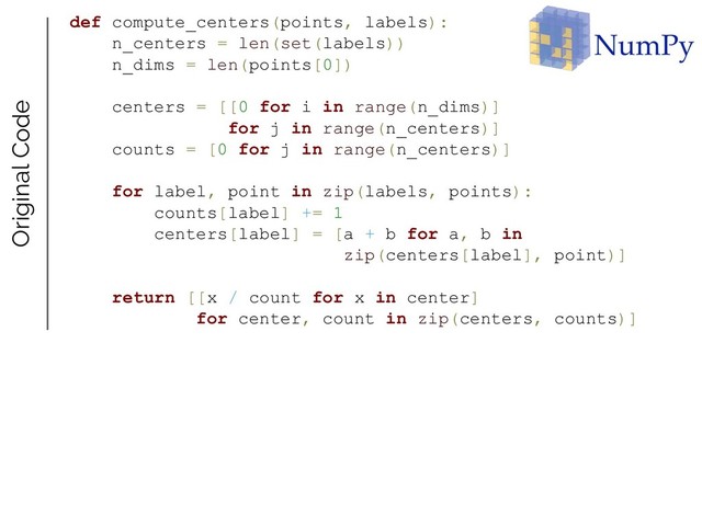 def compute_centers(points, labels):
n_centers = len(set(labels))
n_dims = len(points[0])
centers = [[0 for i in range(n_dims)]
for j in range(n_centers)]
counts = [0 for j in range(n_centers)]
for label, point in zip(labels, points):
counts[label] += 1
centers[label] = [a + b for a, b in
zip(centers[label], point)]
return [[x / count for x in center]
for center, count in zip(centers, counts)]
Original Code
