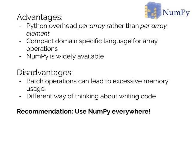 Advantages:
- Python overhead per array rather than per array
element
- Compact domain specific language for array
operations
- NumPy is widely available
Disadvantages:
- Batch operations can lead to excessive memory
usage
- Different way of thinking about writing code
Recommendation: Use NumPy everywhere!
