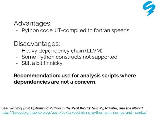 Advantages:
- Python code JIT-compiled to fortran speeds!
Disadvantages:
- Heavy dependency chain (LLVM)
- Some Python constructs not supported
- Still a bit finnicky
Recommendation: use for analysis scripts where
dependencies are not a concern.
See my blog post Optimizing Python in the Real World: NumPy, Numba, and the NUFFT
http://jakevdp.github.io/blog/2015/02/24/optimizing-python-with-numpy-and-numba/
