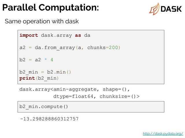 Parallel Computation:
http://dask.pydata.org/
import dask.array as da
a2 = da.from_array(a, chunks=200)
b2 = a2 * 4
b2_min = b2.min()
print(b2_min)
dask.array
Same operation with dask
b2_min.compute()
-13.298288860312757
