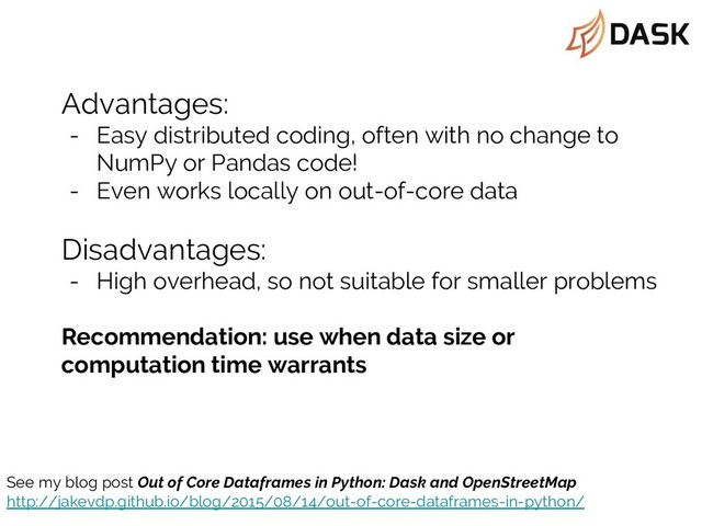 Advantages:
- Easy distributed coding, often with no change to
NumPy or Pandas code!
- Even works locally on out-of-core data
Disadvantages:
- High overhead, so not suitable for smaller problems
Recommendation: use when data size or
computation time warrants
See my blog post Out of Core Dataframes in Python: Dask and OpenStreetMap
http://jakevdp.github.io/blog/2015/08/14/out-of-core-dataframes-in-python/
