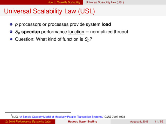 How to Quantify Scalability Universal Scalability Law (USL)
Universal Scalability Law (USL)
p processors or processes provide system load
Sp
speedup performance function ≡ normalized thruput
Question: What kind of function is Sp
?
1
NJG. “A Simple Capacity Model of Massively Parallel Transaction Systems,” CMG Conf. 1993
c 2016 Performance Dynamics Labs Hadoop Super Scaling August 8, 2016 11 / 55

