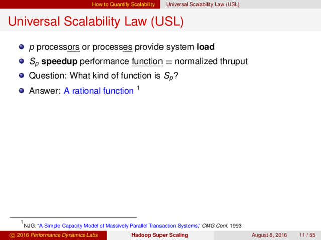 How to Quantify Scalability Universal Scalability Law (USL)
Universal Scalability Law (USL)
p processors or processes provide system load
Sp
speedup performance function ≡ normalized thruput
Question: What kind of function is Sp
?
Answer: A rational function 1
1
NJG. “A Simple Capacity Model of Massively Parallel Transaction Systems,” CMG Conf. 1993
c 2016 Performance Dynamics Labs Hadoop Super Scaling August 8, 2016 11 / 55

